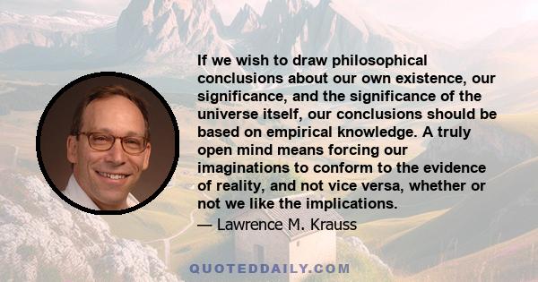 If we wish to draw philosophical conclusions about our own existence, our significance, and the significance of the universe itself, our conclusions should be based on empirical knowledge. A truly open mind means