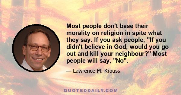 Most people don't base their morality on religion in spite what they say. If you ask people, If you didn't believe in God, would you go out and kill your neighbour? Most people will say, No.