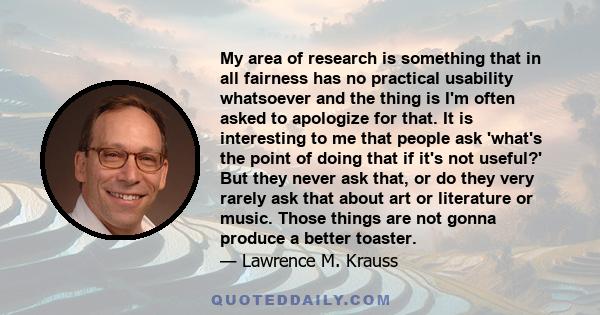 My area of research is something that in all fairness has no practical usability whatsoever and the thing is I'm often asked to apologize for that. It is interesting to me that people ask 'what's the point of doing that 