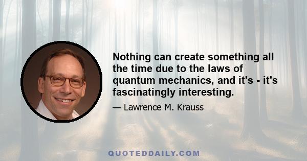 Nothing can create something all the time due to the laws of quantum mechanics, and it's - it's fascinatingly interesting.