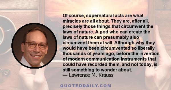 Of course, supernatural acts are what miracles are all about. They are, after all, precisely those things that circumvent the laws of nature. A god who can create the laws of nature can presumably also circumvent them