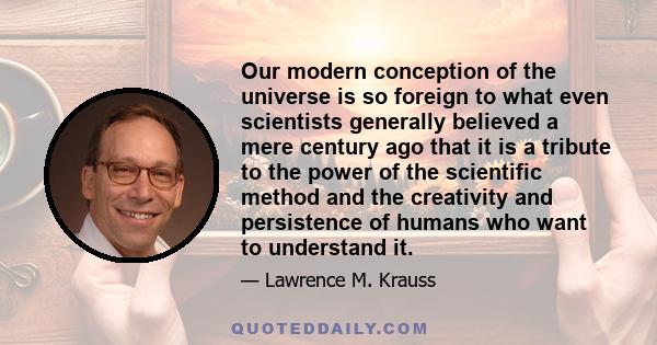 Our modern conception of the universe is so foreign to what even scientists generally believed a mere century ago that it is a tribute to the power of the scientific method and the creativity and persistence of humans