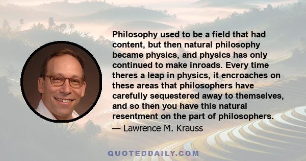 Philosophy used to be a field that had content, but then natural philosophy became physics, and physics has only continued to make inroads. Every time theres a leap in physics, it encroaches on these areas that