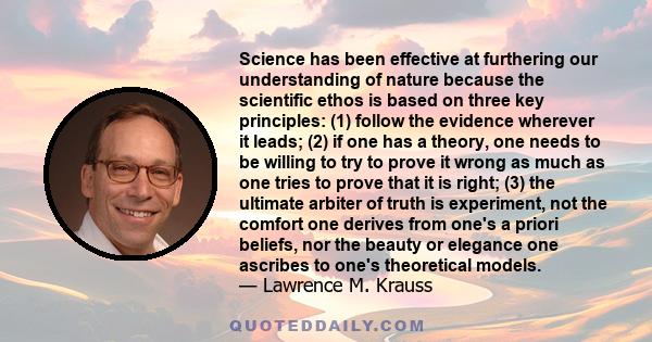 Science has been effective at furthering our understanding of nature because the scientific ethos is based on three key principles: (1) follow the evidence wherever it leads; (2) if one has a theory, one needs to be