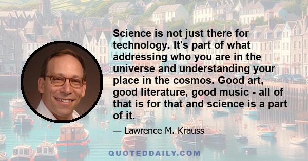 Science is not just there for technology. It's part of what addressing who you are in the universe and understanding your place in the cosmos. Good art, good literature, good music - all of that is for that and science