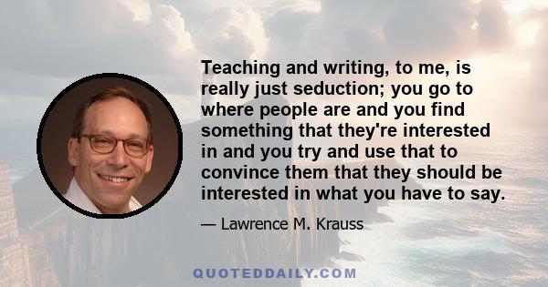 Teaching and writing, to me, is really just seduction; you go to where people are and you find something that they're interested in and you try and use that to convince them that they should be interested in what you