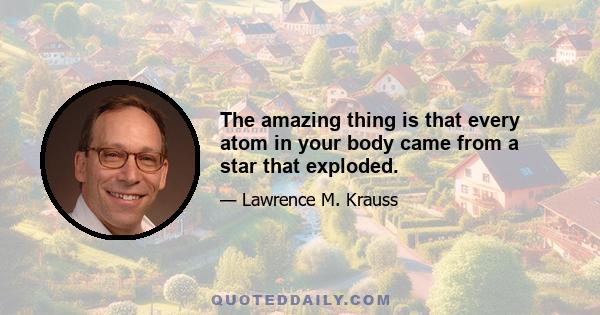 The amazing thing is that every atom in your body came from a star that exploded.