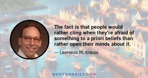 The fact is that people would rather cling when they're afraid of something to a priori beliefs than rather open their minds about it.