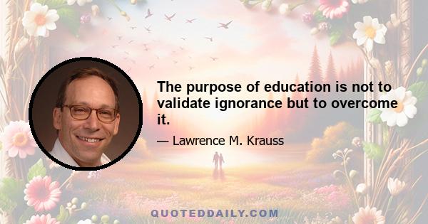 The purpose of education is not to validate ignorance but to overcome it.