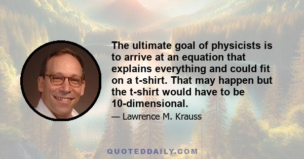 The ultimate goal of physicists is to arrive at an equation that explains everything and could fit on a t-shirt. That may happen but the t-shirt would have to be 10-dimensional.