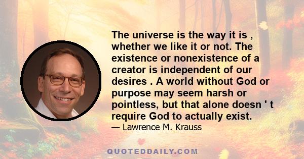 The universe is the way it is , whether we like it or not. The existence or nonexistence of a creator is independent of our desires . A world without God or purpose may seem harsh or pointless, but that alone doesn ' t