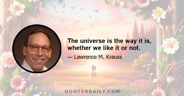 The universe is the way it is, whether we like it or not.