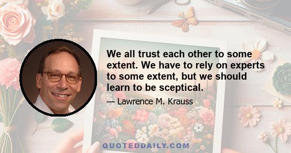 We all trust each other to some extent. We have to rely on experts to some extent, but we should learn to be sceptical.