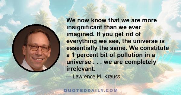 We now know that we are more insignificant than we ever imagined. If you get rid of everything we see, the universe is essentially the same. We constitute a 1 percent bit of pollution in a universe . . . we are