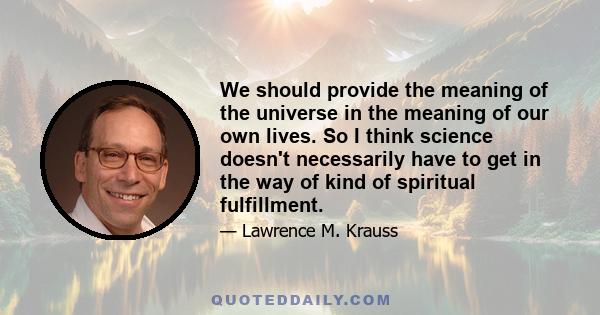 We should provide the meaning of the universe in the meaning of our own lives. So I think science doesn't necessarily have to get in the way of kind of spiritual fulfillment.