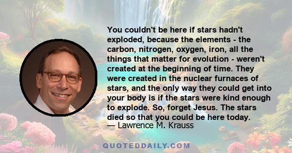 You couldn't be here if stars hadn't exploded, because the elements - the carbon, nitrogen, oxygen, iron, all the things that matter for evolution - weren't created at the beginning of time. They were created in the