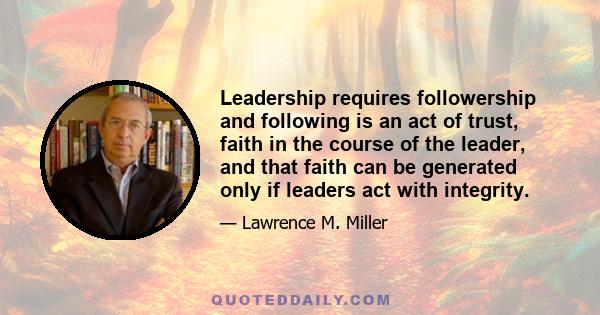 Leadership requires followership and following is an act of trust, faith in the course of the leader, and that faith can be generated only if leaders act with integrity.