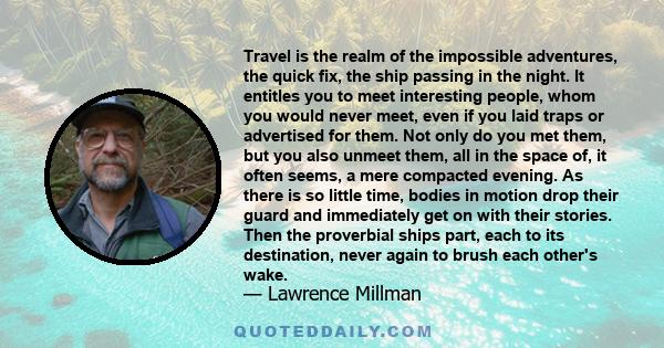 Travel is the realm of the impossible adventures, the quick fix, the ship passing in the night. It entitles you to meet interesting people, whom you would never meet, even if you laid traps or advertised for them. Not