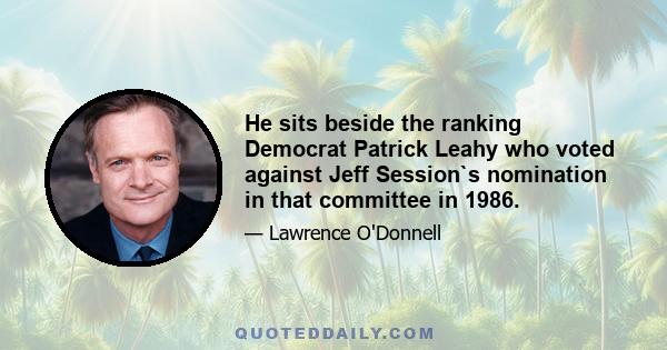 He sits beside the ranking Democrat Patrick Leahy who voted against Jeff Session`s nomination in that committee in 1986.