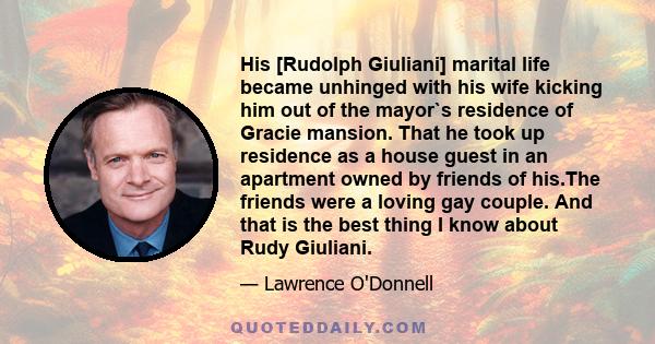 His [Rudolph Giuliani] marital life became unhinged with his wife kicking him out of the mayor`s residence of Gracie mansion. That he took up residence as a house guest in an apartment owned by friends of his.The