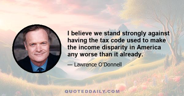 I believe we stand strongly against having the tax code used to make the income disparity in America any worse than it already.