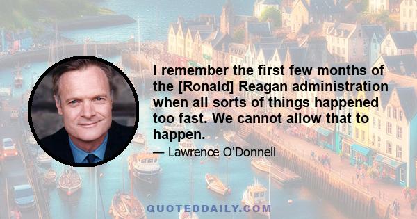 I remember the first few months of the [Ronald] Reagan administration when all sorts of things happened too fast. We cannot allow that to happen.