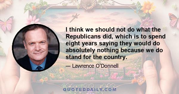 I think we should not do what the Republicans did, which is to spend eight years saying they would do absolutely nothing because we do stand for the country.