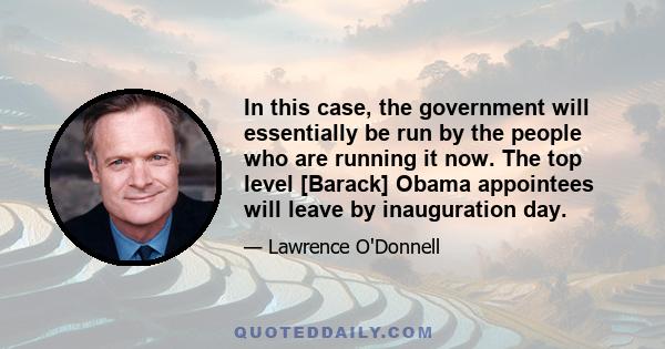 In this case, the government will essentially be run by the people who are running it now. The top level [Barack] Obama appointees will leave by inauguration day.