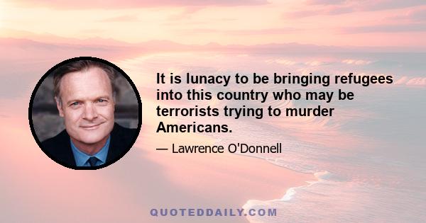 It is lunacy to be bringing refugees into this country who may be terrorists trying to murder Americans.