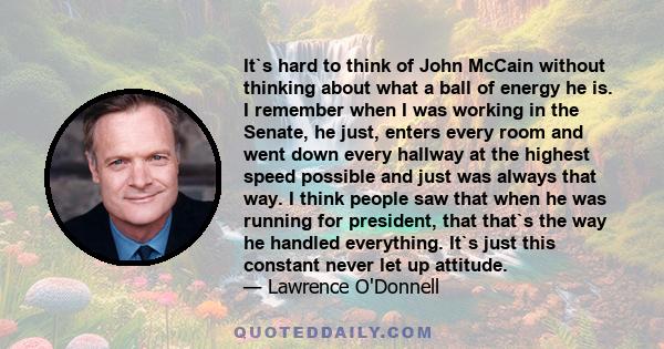 It`s hard to think of John McCain without thinking about what a ball of energy he is. I remember when I was working in the Senate, he just, enters every room and went down every hallway at the highest speed possible and 