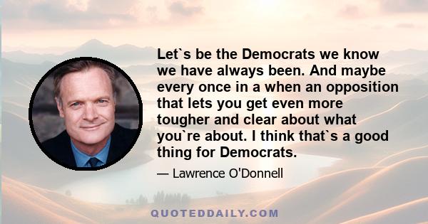 Let`s be the Democrats we know we have always been. And maybe every once in a when an opposition that lets you get even more tougher and clear about what you`re about. I think that`s a good thing for Democrats.