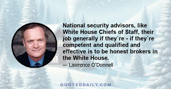 National security advisors, like White House Chiefs of Staff, their job generally if they`re - if they`re competent and qualified and effective is to be honest brokers in the White House.