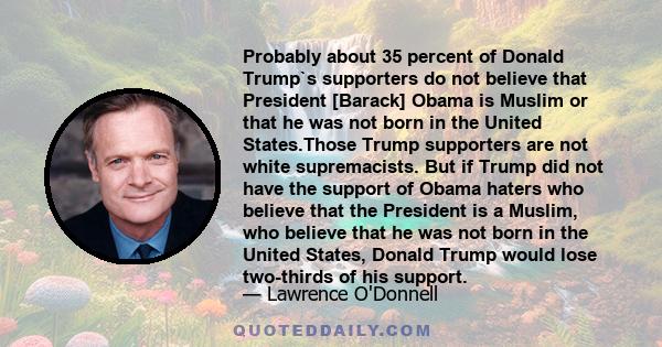 Probably about 35 percent of Donald Trump`s supporters do not believe that President [Barack] Obama is Muslim or that he was not born in the United States.Those Trump supporters are not white supremacists. But if Trump