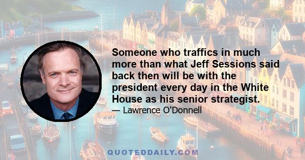 Someone who traffics in much more than what Jeff Sessions said back then will be with the president every day in the White House as his senior strategist.