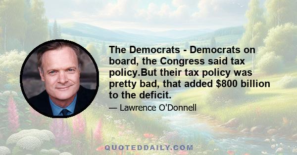 The Democrats - Democrats on board, the Congress said tax policy.But their tax policy was pretty bad, that added $800 billion to the deficit.