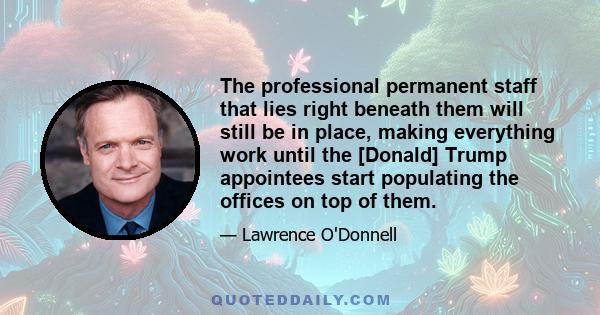 The professional permanent staff that lies right beneath them will still be in place, making everything work until the [Donald] Trump appointees start populating the offices on top of them.