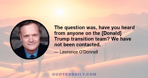 The question was, have you heard from anyone on the [Donald] Trump transition team? We have not been contacted.