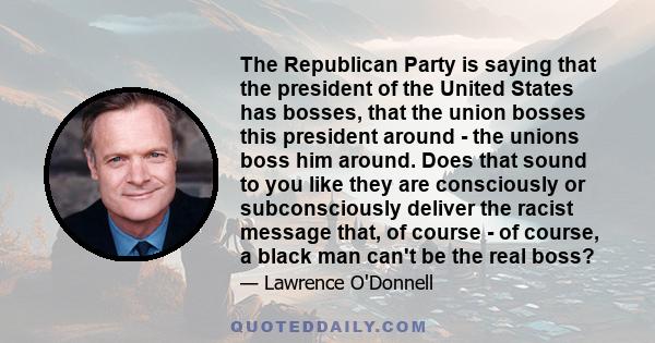 The Republican Party is saying that the president of the United States has bosses, that the union bosses this president around - the unions boss him around. Does that sound to you like they are consciously or