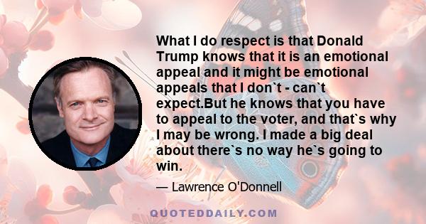 What I do respect is that Donald Trump knows that it is an emotional appeal and it might be emotional appeals that I don`t - can`t expect.But he knows that you have to appeal to the voter, and that`s why I may be wrong. 