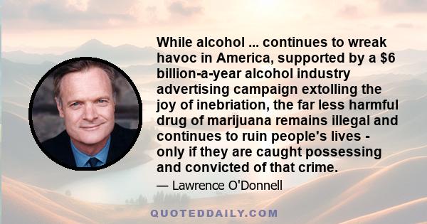 While alcohol ... continues to wreak havoc in America, supported by a $6 billion-a-year alcohol industry advertising campaign extolling the joy of inebriation, the far less harmful drug of marijuana remains illegal and