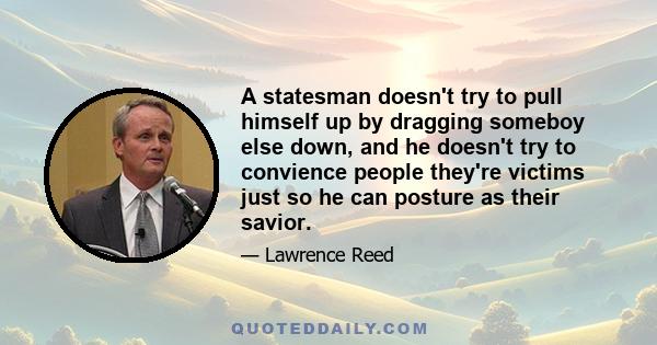 A statesman doesn't try to pull himself up by dragging someboy else down, and he doesn't try to convience people they're victims just so he can posture as their savior.