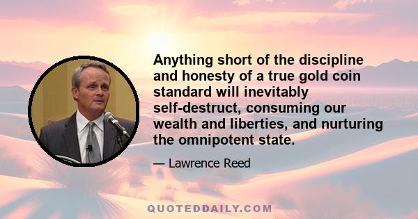 Anything short of the discipline and honesty of a true gold coin standard will inevitably self-destruct, consuming our wealth and liberties, and nurturing the omnipotent state.