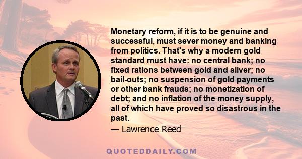 Monetary reform, if it is to be genuine and successful, must sever money and banking from politics. That's why a modern gold standard must have: no central bank; no fixed rations between gold and silver; no bail-outs;