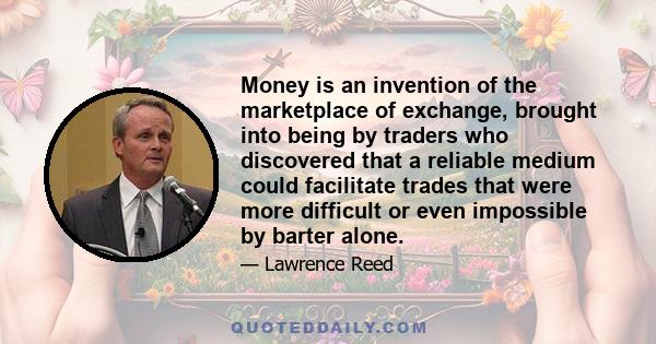 Money is an invention of the marketplace of exchange, brought into being by traders who discovered that a reliable medium could facilitate trades that were more difficult or even impossible by barter alone.