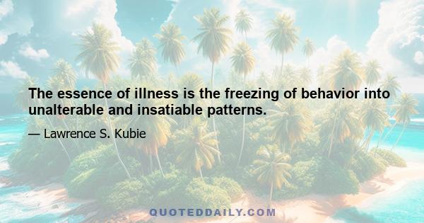 The essence of illness is the freezing of behavior into unalterable and insatiable patterns.