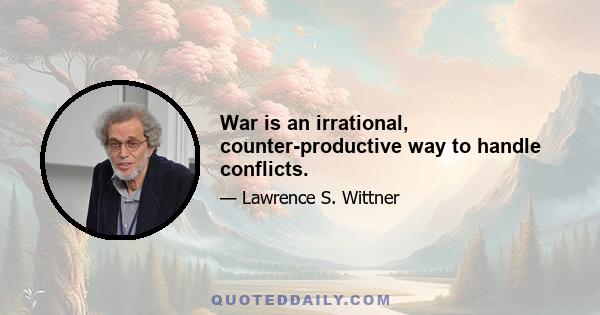 War is an irrational, counter-productive way to handle conflicts.