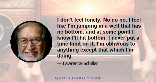 I don't feel lonely. No no no. I feel like I'm jumping in a well that has no bottom, and at some point I know I'll hit bottom. I never put a time limit on it. I'm oblivious to anything except that which I'm doing.