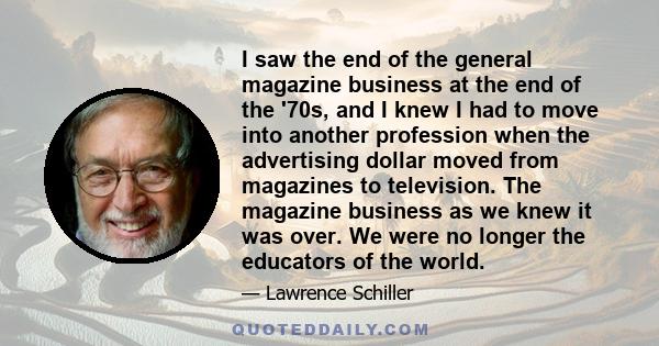 I saw the end of the general magazine business at the end of the '70s, and I knew I had to move into another profession when the advertising dollar moved from magazines to television. The magazine business as we knew it 