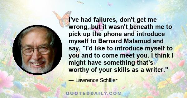 I've had failures, don't get me wrong, but it wasn't beneath me to pick up the phone and introduce myself to Bernard Malamud and say, I'd like to introduce myself to you and to come meet you. I think I might have