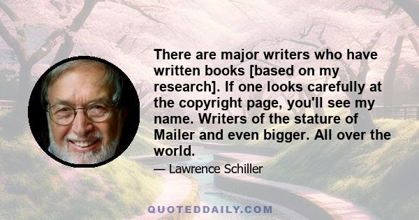 There are major writers who have written books [based on my research]. If one looks carefully at the copyright page, you'll see my name. Writers of the stature of Mailer and even bigger. All over the world.